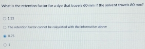 What is the retention factor for a dye that travels 60 mm if the solvent travels 80 mm?
1.33
The retention factor cannot be calculated with the information above
0.75
1