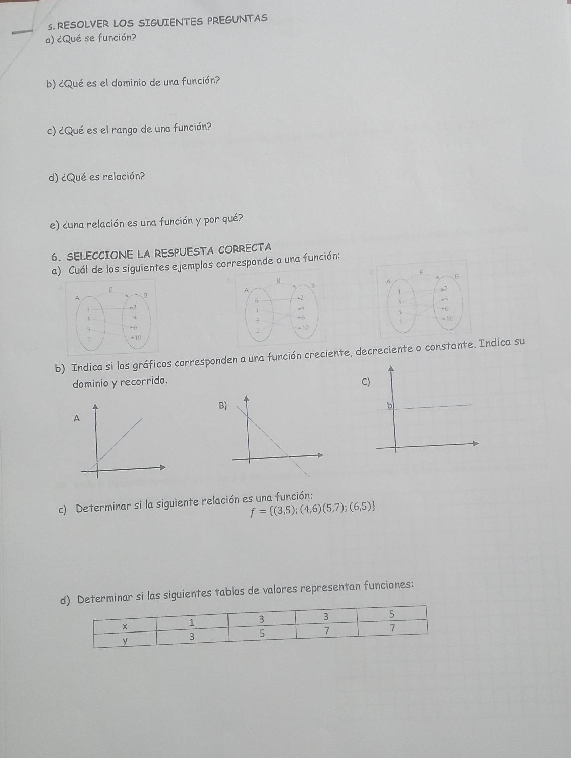 RESOLVER LOS SIGUIENTES PREGUNTAS 
a) ¿Qué se función? 
b) ¿Qué es el dominio de una función? 
c) ¿Qué es el rango de una función? 
d) ¿Qué es relación? 
e) ¿una relación es una función y por qué? 
6. SELECCIONE LA RESPUESTA CORRECTA 
a) Cuál de los siguientes ejemplos corresponde a una función: 



b) Indica si los gráficos corresponden a una función creciente, decreciente o constante. Indica su 
dominio y recorrido. C) 
B) 
c) Determinar si la siguiente relación es una función:
f= (3,5);(4,6)(5,7);(6,5)
d) Determinar si las siguientes tablas de valores representan funciones: