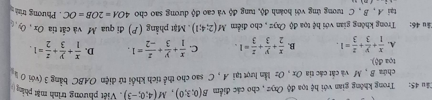 Trong không gian với hệ tọa độ Oxyz , cho các điểm B(0;3;0), M(4;0;-3). Việt phương trình mặt phẳng (
chứa B , M và cát các tia Ox , Oz lần lượt tại A , C sao cho thể tích khối tứ diện OABC bằng 3 (với 0 l 
tọa độ).
B.
A.  x/1 + y/3 + z/3 =1.  x/2 + y/3 + z/3 =1.
D.
C.  x/1 + y/3 + z/-2 =1.  x/1 + y/3 + z/2 =1. 
lâu 46: :Trong không gian với hệ tọa độ Oxyz , cho điểm M(2;4;1) Mặt phẳng (P) đi qua M và cắt tia Ox , Oy 
tại A , B, C tương ứng với hoành độ, tung độ và cao độ dương sao cho 4OA=2OB=OC. Phương trình