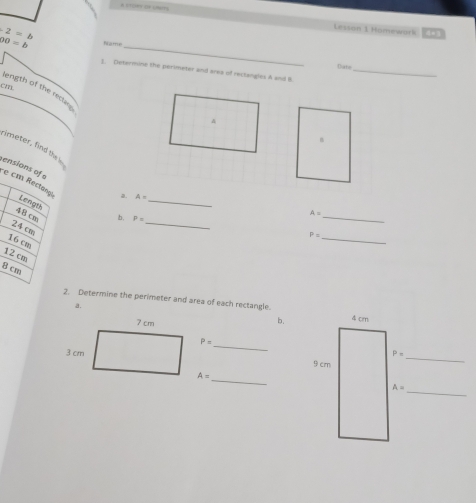 2= 
Lesson 1 Homework E□
_
00=b Name
Date
]. Determine the perimeter and area of rectangles A and B._
cm.
length of the rectars
B
_
rimeter, find the i A=
ensions of e cm Rectangi
a.
Lengu
48 cm
b. P=
A= _
24 cm
_
_ P=
16 cm
12 cm
8 cm
2. Determine the perimeter and area of each rectangle. 4 cm
a.
b.
_ P=
_
P=
9 cm
A= _
A=
_