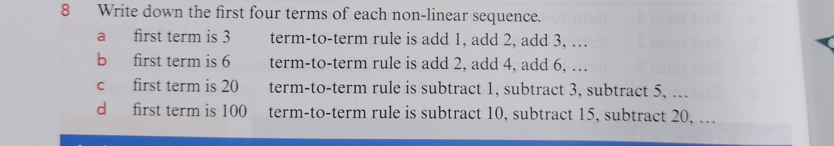 Write down the first four terms of each non-linear sequence.
a first term is 3 term-to-term rule is add 1, add 2, add 3, …
b first term is 6 term-to-term rule is add 2, add 4, add 6, …
c first term is 20 term-to-term rule is subtract 1, subtract 3, subtract 5, ...
d first term is 100 term-to-term rule is subtract 10, subtract 15, subtract 20, ...