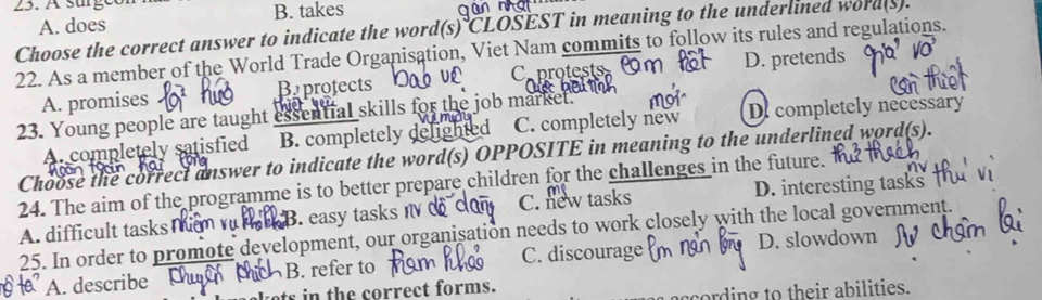 A. does B. takes
Choose the correct answer to indicate the word(s) CLOSEST in meaning to the underlined word(s).
22. As a member of the World Trade Organisation, Viet Nam commits to follow its rules and regulations.
A. promises Baprofects Caprotests D. pretends
23. Young people are taught essential skills for the job market.
A. completely satisfied B. completely d ned C. completely new De completely necessary
Choose the correct answer to indicate the word(s) OPPOSITE in meaning to the underlined word(s).
24. The aim of the programme is to better prepare children for the challenges in the future.
A. difficult tasks mm v rac B. easy tasks I d C. new tasks D. interesting tasks
25. In order to promote development, our organisation needs to work closely with the local government.
A. describe B. refer to C. discourage D. slowdown
kets in the correct forms.
cording to their abilities.