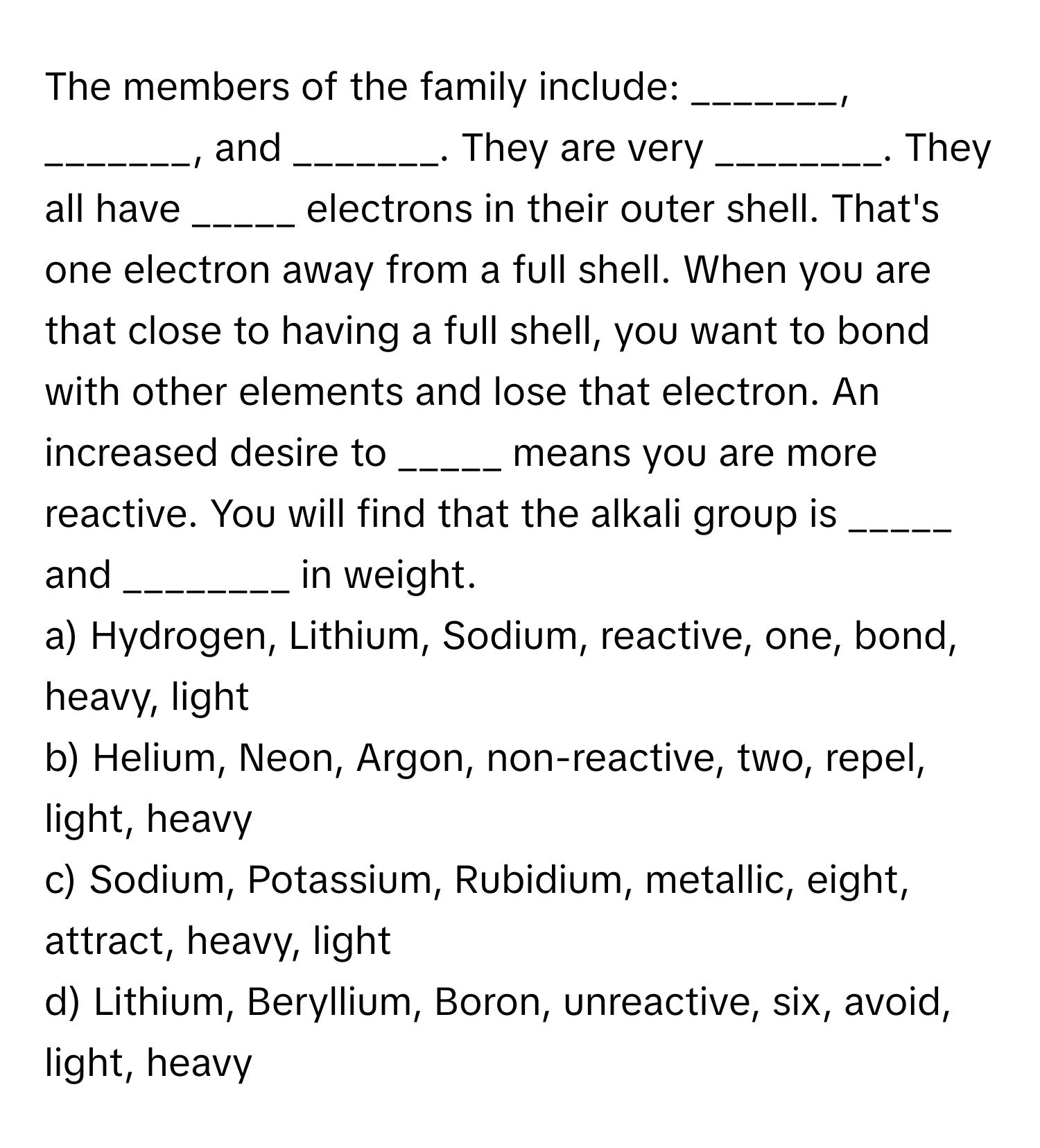 The members of the family include: _______, _______, and _______. They are very ________. They all have _____ electrons in their outer shell. That's one electron away from a full shell. When you are that close to having a full shell, you want to bond with other elements and lose that electron. An increased desire to _____ means you are more reactive. You will find that the alkali group is _____ and ________ in weight.

a) Hydrogen, Lithium, Sodium, reactive, one, bond, heavy, light
b) Helium, Neon, Argon, non-reactive, two, repel, light, heavy
c) Sodium, Potassium, Rubidium, metallic, eight, attract, heavy, light
d) Lithium, Beryllium, Boron, unreactive, six, avoid, light, heavy