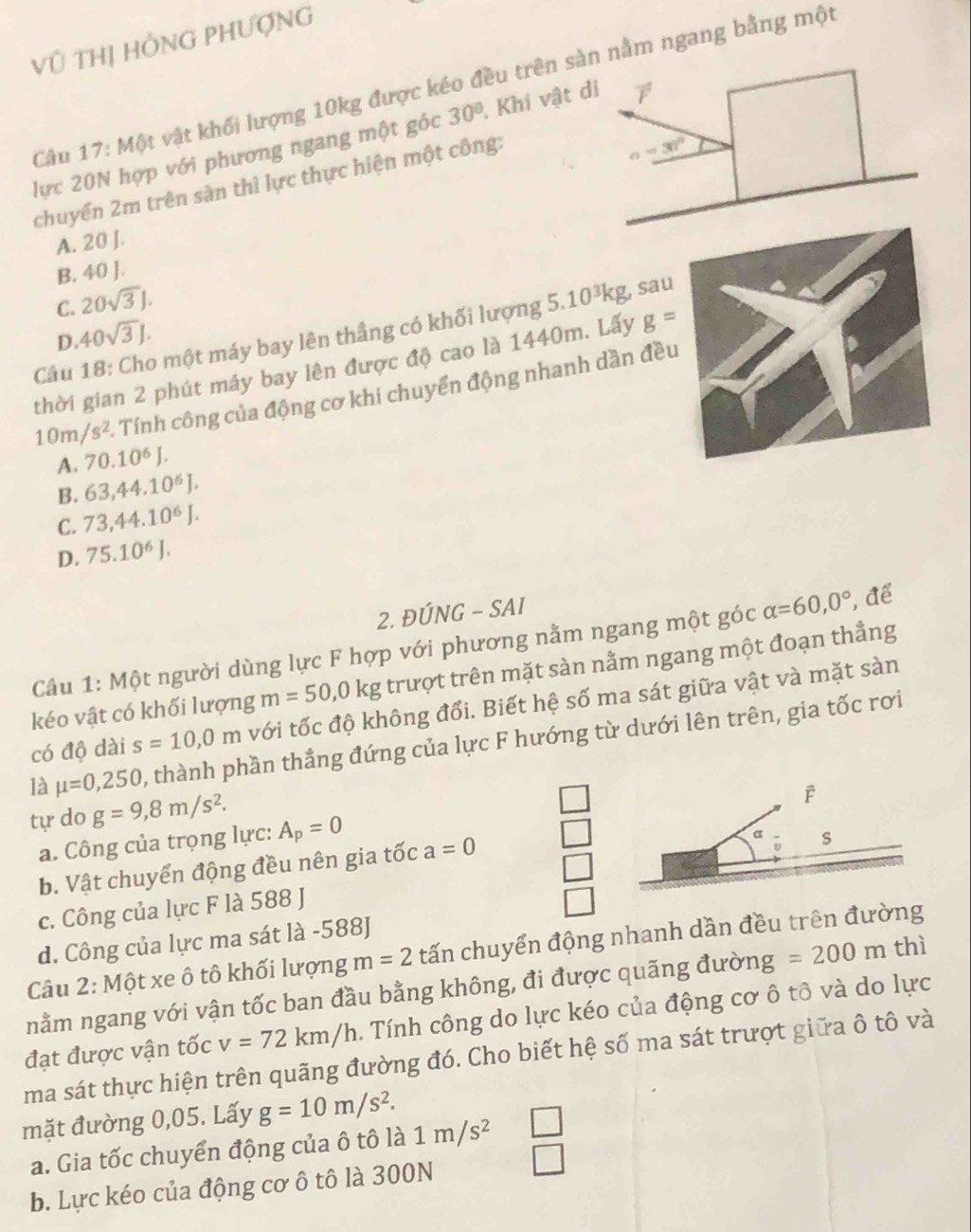 Vũ THị HÔNG PHƯợNG
Cầu 17: Một vật khối lượng 10kg được kéo đều trên nằm ngang bằng một
lực 20N hợp với phương ngang một góc 30°.. Khi vật
chuyển 2m trên sản thì lực thực hiện một công:
A. 20 J.
B. 40 J.
C. 20sqrt(3)J.
Câu 18: Cho một máy bay lên thầng có khối lượng 5.10^3kg ʒ, sau
D. 40sqrt(3)J.
thời gian 2 phút máy bay lên được độ cao là 1440m. Lấy g=
10m/s^2 - Tính công của động cơ khi chuyển động nhanh dần đều
A. 70.10^6J.
B. 63,44.10^6J.
C. 73,44.10^6J.
D. 75.10^6J.
2. ĐÚNG - SAI
Câu 1: Một người dùng lực F hợp với phương nằm ngang một góc alpha =60,0° , để
kéo vật có khối lượng m=50,0kg trượt trên mặt sàn nằm ngang một đoạn thẳng
có độ dài s=10,0m với tốc độ không đổi. Biết hệ số ma sát giữa vật và mặt sản
là mu =0,250 , thành phần thẳng đứng của lực F hướng từ dưới lên trên, gia tốc rơi
tự do g=9,8m/s^2.
F
a. Công của trọng lực: A_p=0
b. Vật chuyển động đều nên gia tốc a=0
s
c. Công của lực F là 588 J
d. Công của lực ma sát là -588J
Câu 2: Một xe ô tô khối lượng m=2 tấn chuyển động nhanh dần đều trên đường
nằm ngang với vận tốc ban đầu bằng không, đi được quãng đường =200m thì
v=72km/h. Tính công do lực kéo của động cơ ô tô và do lực
đạt được vận tốc ma sát thực hiện trên quãng đường đó. Cho biết hệ số ma sát trượt giữa ô tô và
mặt đường 0,05. Lấy g=10m/s^2.
a. Gia tốc chuyển động của ô tô là 1m/s^2
b. Lực kéo của động cơ ô tô là 300N