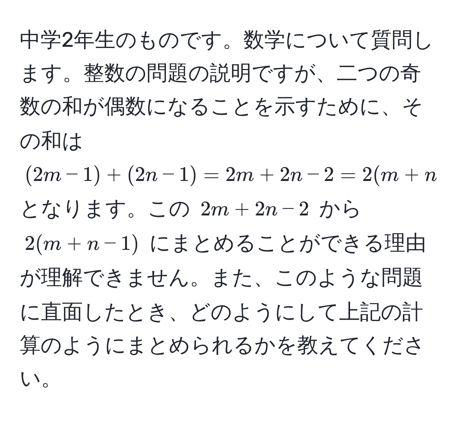 中学2年生のものです。数学について質問します。整数の問題の説明ですが、二つの奇数の和が偶数になることを示すために、その和は $(2m-1)+(2n-1)=2m+2n-2=2(m+n-1)$ となります。この $2m+2n-2$ から $2(m+n-1)$ にまとめることができる理由が理解できません。また、このような問題に直面したとき、どのようにして上記の計算のようにまとめられるかを教えてください。