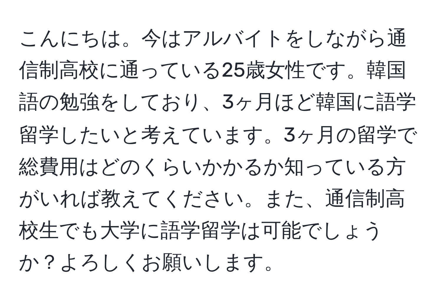 こんにちは。今はアルバイトをしながら通信制高校に通っている25歳女性です。韓国語の勉強をしており、3ヶ月ほど韓国に語学留学したいと考えています。3ヶ月の留学で総費用はどのくらいかかるか知っている方がいれば教えてください。また、通信制高校生でも大学に語学留学は可能でしょうか？よろしくお願いします。