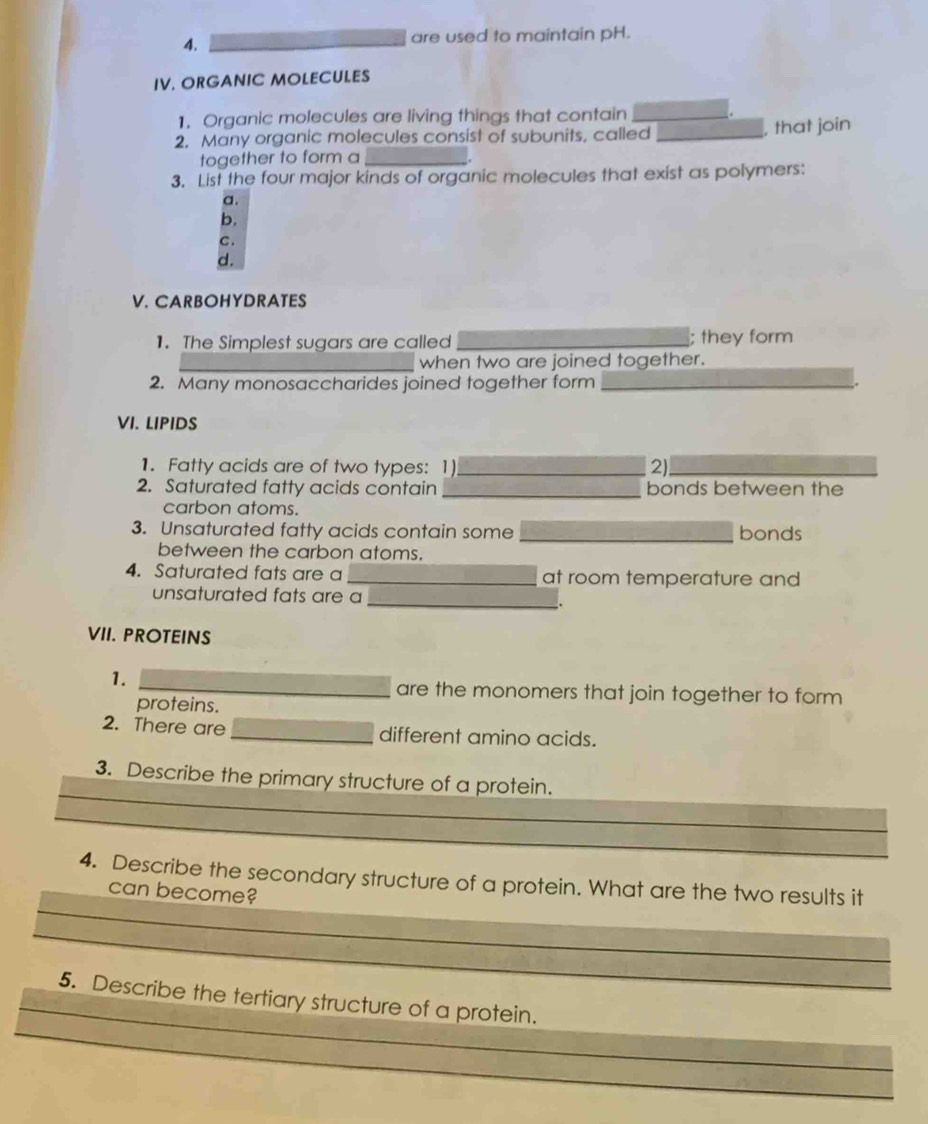 4._
are used to maintain pH.
IV. ORGANIC MOLECULES
1. Organic molecules are living things that contain_
2. Many organic molecules consist of subunits, called _, that join
together to form a_
3. List the four major kinds of organic molecules that exist as polymers:
a.
b.
C.
d.
V. CARBOHYDRATES
1. The Simplest sugars are called _; they form
_when two are joined together.
2. Many monosaccharides joined together form_
VI. LIPIDS
1. Fatty acids are of two types: 1)_ 2)_
2. Saturated fatty acids contain _bonds between the
carbon atoms.
3. Unsaturated fatty acids contain some _bonds
between the carbon atoms.
4. Saturated fats are a _at room temperature and
unsaturated fats are a
_.
VII. PROTEINS
1.
_are the monomers that join together to form
proteins.
2. There are _different amino acids.
_
3. Describe the primary structure of a protein.
_
_
4. Describe the secondary structure of a protein. What are the two results it
can become?
_
_
_
5. Describe the tertiary structure of a protein.