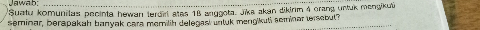 Jawab: 
Suatu komunitas pecinta hewan terdiri atas 18 anggota. Jika akan dikirim 4 orang untuk mengikuti 
seminar, berapakah banyak cara memilih delegasi untuk mengikuti seminar tersebut?