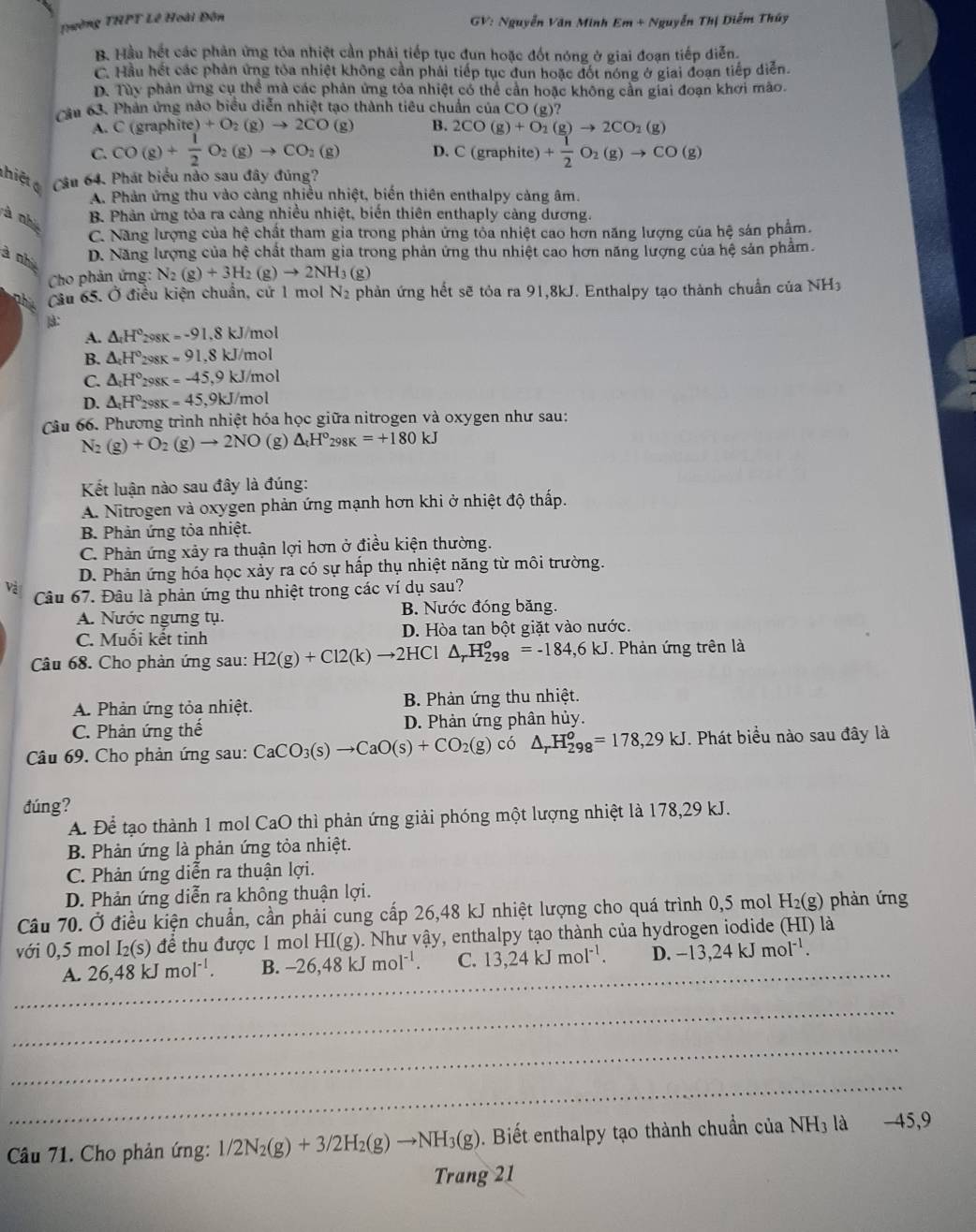 Trường THPT Lê Hoài Đôn
GV: Nguyễn Văn Minh Em + Nguyễn Thị Diễm Thúy
B. Hầu hết các phản ứng tỏa nhiệt cần phải tiếp tục đun hoặc đốt nóng ở giai đoạn tiếp diễn.
C. Hầu hết các phản ứng tóa nhiệt không cần phải tiếp tục đun hoặc đốt nóng ở giai đoạn tiếp diễn.
D. Tùy phản ứng cụ thể mà các phản ứng tỏa nhiệt có thể cần hoặc không cần giai đoạn khơi mão.
cầu 63. Phản ứng nào biểu diễn nhiệt tạo thành tiêu chuẩn của CO (g)?
A. C (graphite) O_2(g)to 2CO(g) B. 2CO(g)+O_2(g)to 2CO_2(g)
C. CO(g)+ 1/2 O_2(g)to CO_2(g) D. C (gra phite + 1/2 O_2(g)to CO(g)
thiệt Câu 64. Phát biểu nào sau đây đúng?
A. Phản ứng thu vào càng nhiều nhiệt, biến thiên enthalpy cảng âm.
à nhà
B. Phản ứng tỏa ra càng nhiều nhiệt, biển thiên enthaply càng dương.
C. Năng lượng của hệ chất tham gia trong phản ứng tỏa nhiệt cao hơn năng lượng của hệ sản phẩm.
à nh D. Năng lượng của hệ chất tham gia trong phản ứng thu nhiệt cao hơn năng lượng của hệ sản phẩm.
Cho phản ứng: N_2(g)+3H_2(g)to 2NH_3(g)
Cầu 65. Ở điều kiện chuẩn, cứ 1 mol N_2 phản ứng hết sẽ tỏa ra 91,8kJ. Enthalpy tạo thành chuẩn của NH3
]:
A. △ _4H° 298K =-91, 8 kJ/mol
B. △ _cH° 298K =91, 8 kJ/mol
C. △ _cH° 298K =-45, 9 kJ/mol
D. △ _:H° 298K =45 ,9kJ/mol
Câu 66. Phương trình nhiệt hóa học giữa nitrogen và oxygen như sau:
N_2(g)+O_2(g)to 2NO (g) △ _tH°_298K=+180kJ
Kết luận nào sau đây là đúng:
A. Nitrogen và oxygen phản ứng mạnh hơn khi ở nhiệt độ thấp.
B. Phản ứng tỏa nhiệt.
C. Phản ứng xảy ra thuận lợi hơn ở điều kiện thường.
D. Phản ứng hóa học xảy ra có sự hấp thụ nhiệt năng từ môi trường.
Và Câu 67. Đâu là phản ứng thu nhiệt trong các ví dụ sau?
A. Nước ngưng tụ. B. Nước đóng băng.
C. Muội kết tinh D. Hòa tan bột giặt vào nước.
Câu 68. Cho phản ứng sau: H2(g)+Cl2(k)to 2HCl △ _rH_(298)^o=-184,6kJ. Phản ứng trên là
A. Phản ứng tỏa nhiệt. B. Phản ứng thu nhiệt.
C. Phản ứng thế D. Phản ứng phân hủy.
Câu 69. Cho phản ứng sau: CaCO_3(s)to CaO(s)+CO_2(g)co △ _rH_(298)^o=178,29kJ. Phát biểu nào sau đây là
đúng?
A. Để tạo thành 1 mol CaO thì phản ứng giải phóng một lượng nhiệt là 178,29 kJ.
B. Phản ứng là phản ứng tỏa nhiệt.
C. Phản ứng diễn ra thuận lợi.
D. Phản ứng diễn ra không thuận lợi.
Câu 70. Ở điều kiện chuẩn, cần phải cung cấp 26,48 kJ nhiệt lượng cho quá trình 0,5 mol 1 H_2(g) phản ứng
với 0,5 mol I₂(s) để thu được 1 mol HI(g). Như vậy, enthalpy tạo thành của hydrogen iodide (HI) là
_
A. 26,48kJmol^(-1). B. -26,48kJmol^(-1). C. 13,24kJmol^(-1). D. -13,24kJmol^(-1).
_
_
_
Câu 71. Cho phản ứng: 1/2N_2(g)+3/2H_2(g)to NH_3(g). Biết enthalpy tạo thành chuẩn ở ciaNH_3la -45,9
Trang 21