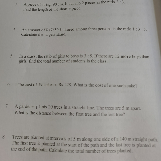 A piece of string, 90 cm, is cut into 2 pieces in the ratio 2:3. 
Find the length of the shorter piece. 
4 An amount of Rs7650 is shared among three persons in the ratio 1:3:5. 
Calculate the largest share. 
5 In a class, the ratio of girls to boys is 3:5. If there are 12 more boys than 
girls, find the total number of students in the class. 
6 The cost of 19 cakes is Rs 228. What is the cost of one such cake? 
7 A gardener plants 20 trees in a straight line. The trees are 5 m apart. 
What is the distance between the first tree and the last tree? 
8 Trees are planted at intervals of 5 m along one side of a 140 m straight path. 
The first tree is planted at the start of the path and the last tree is planted at 
the end of the path. Calculate the total number of trees planted.