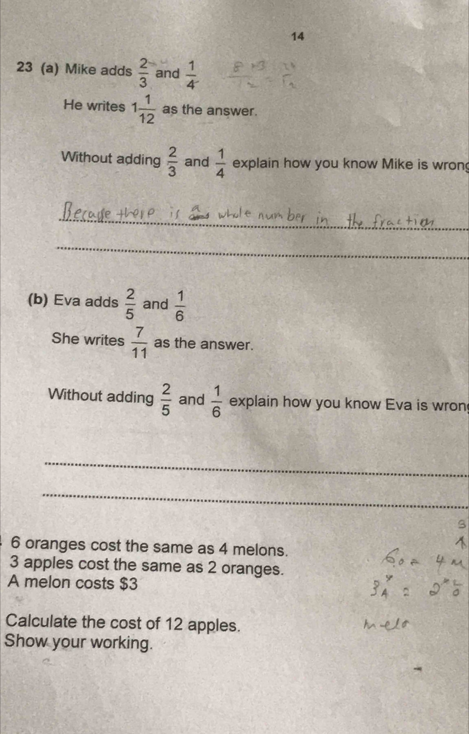 14 
23 (a) Mike adds  2/3  and  1/4 
He writes 1 1/12  as the answer. 
Without adding  2/3  and  1/4  explain how you know Mike is wron 
_ 
_ 
(b) Eva adds  2/5  and  1/6 
She writes  7/11  as the answer. 
Without adding  2/5  and  1/6  explain how you know Eva is wron 
_ 
_
6 oranges cost the same as 4 melons.
3 apples cost the same as 2 oranges. 
A melon costs $3
Calculate the cost of 12 apples. 
Show your working.