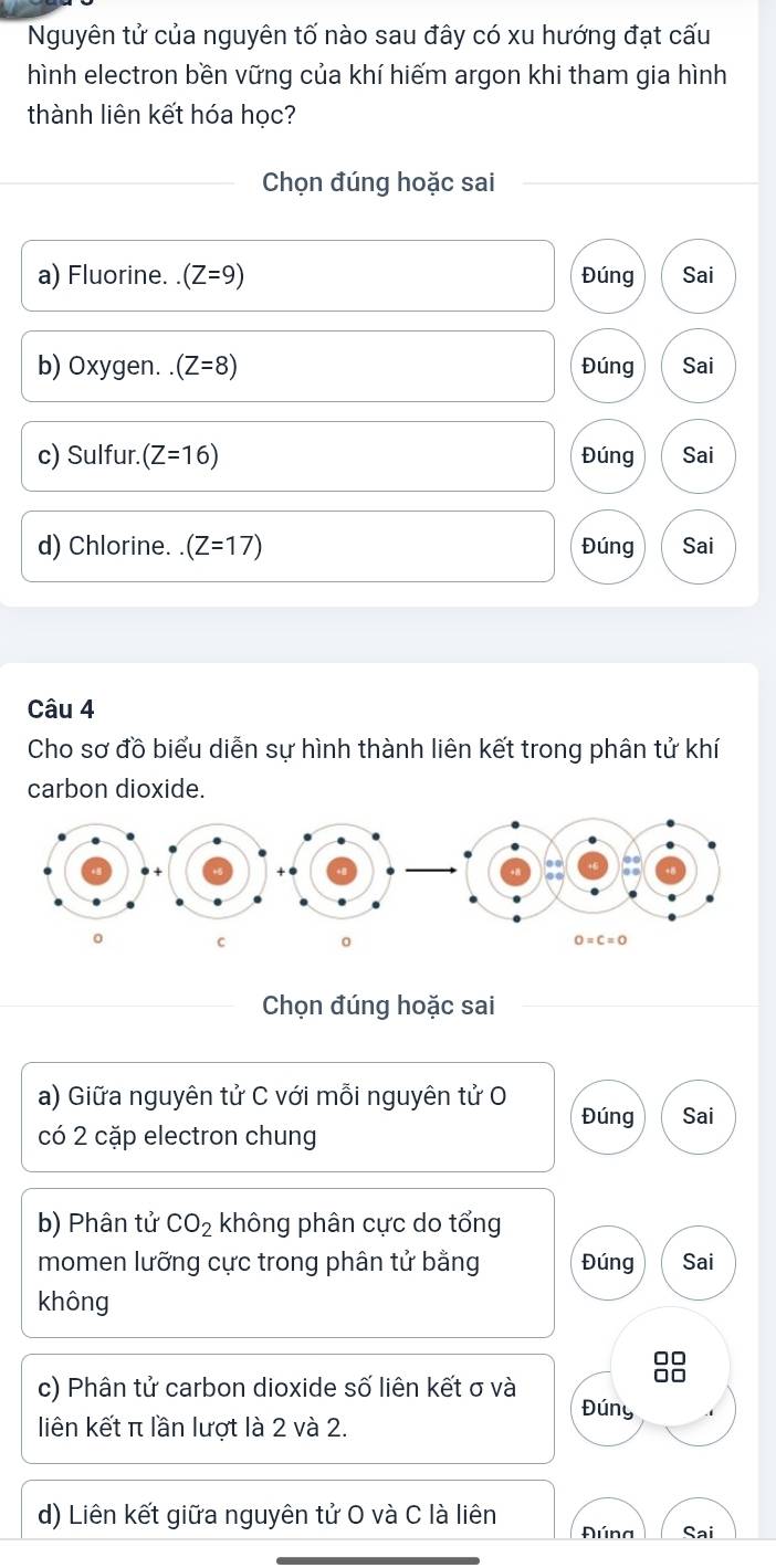 Nguyên tử của nguyên tố nào sau đây có xu hướng đạt cấu
hình electron bền vững của khí hiếm argon khi tham gia hình
thành liên kết hóa học?
Chọn đúng hoặc sai
a) Fluorine..(Z=9) Đúng Sai
b) Oxygen. (Z=8) Đúng Sai
c) Sulfur. (Z=16) Đúng Sai
d) Chlorine. (Z=17) Đúng Sai
Câu 4
Cho sơ đồ biểu diễn sự hình thành liên kết trong phân tử khí
carbon dioxide.
Chọn đúng hoặc sai
a) Giữa nguyên tử C với mỗi nguyên tử O Đúng Sai
có 2 cặp electron chung
b) Phân tử CO_2 không phân cực do tổng
momen lưỡng cực trong phân tử bằng Đúng Sai
không
□□
c) Phân tử carbon dioxide số liên kết σ và
1
Đúny
liên kết π lần lượt là 2 và 2.
d) Liên kết giữa nguyên tử O và C là liên Đúna Sai