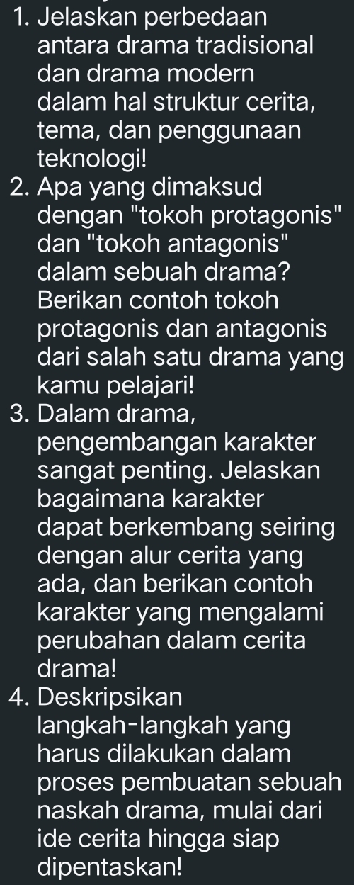 Jelaskan perbedaan 
antara drama tradisional 
dan drama modern 
dalam hal struktur cerita, 
tema, dan penggunaan 
teknologi! 
2. Apa yang dimaksud 
dengan "tokoh protagonis" 
dan "tokoh antagonis" 
dalam sebuah drama? 
Berikan contoh tokoh 
protagonis dan antagonis 
dari salah satu drama yang 
kamu pelajari! 
3. Dalam drama, 
pengembangan karakter 
sangat penting. Jelaskan 
bagaimana karakter 
dapat berkembang seiring 
dengan alur cerita yang 
ada, dan berikan contoh 
karakter yang mengalami 
perubahan dalam cerita 
drama! 
4. Deskripsikan 
langkah-langkah yang 
harus dilakukan dalam 
proses pembuatan sebuah 
naskah drama, mulai dari 
ide cerita hingga siap 
dipentaskan!