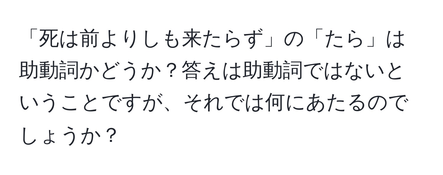 「死は前よりしも来たらず」の「たら」は助動詞かどうか？答えは助動詞ではないということですが、それでは何にあたるのでしょうか？