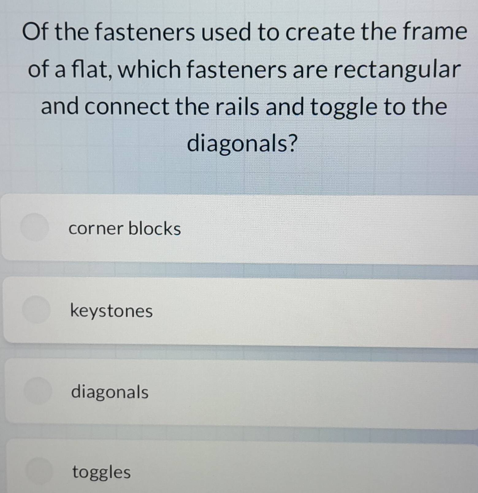 Of the fasteners used to create the frame
of a flat, which fasteners are rectangular
and connect the rails and toggle to the
diagonals?
corner blocks
keystones
diagonals
toggles