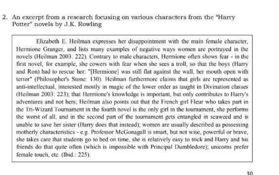 An excerpt from a research focusing on various characters from the “Harry 
Potter" novels by J.K. Rowling 
Elizabeth E. Heilman expresses her disappointment with the main female character, 
Hermione Granger, and lists many examples of negative ways women are portrayed in the 
novels (Heilman 2003: 222). Contrary to male characters, Hermione often shows fear - in the 
first novel, for example, she cowers with fear when she sees a troll, so that the boys (Harry 
and Ron) had to rescue her: "[Hermione] was still flat against the wall, her mouth open with 
terror'' (Philosopher's Stone: 130). Heilman furthermore claims that girls are represented as 
anti-intellectual, interested mostly in magic of the lower order as taught in Divination classes 
(Heilman 2003: 223); that Hermione's knowledge is important, but only contributes to Harry's 
adventures and not hers; Heilman also points out that the French girl Fleur who takes part in 
the Tri-Wizard Tournament in the fourth novel is the only girl in the tournament, she performs 
the worst of all, and in the second part of the tournament gets entangled in seaweed and is 
unable to save her sister (Harry does that instead); women are usually described as possessing 
motherly characteristics - e.g. Professor McGonagall is smart, but not wise, powerful or brave, 
she takes care that students go to bed on time, she is relatively easy to trick and Harry and his 
friends do that quite often (which is impossible with Principal Dumbledore); unicorns prefer 
female touch, etc. (Ibid.: 225).
10