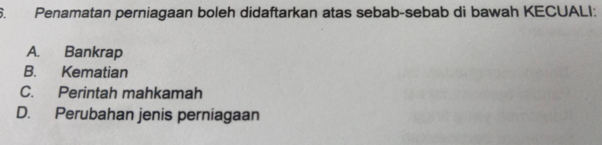 Penamatan perniagaan boleh didaftarkan atas sebab-sebab di bawah KECUALI:
A. Bankrap
B. Kematian
C. Perintah mahkamah
D. Perubahan jenis perniagaan