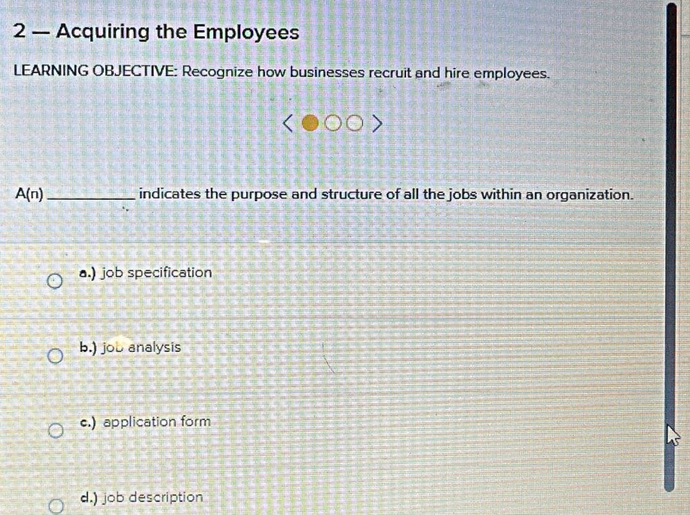 2 — Acquiring the Employees
LEARNING OBJECTIVE: Recognize how businesses recruit and hire employees.
A(n) _ indicates the purpose and structure of all the jobs within an organization.
a.) job specification
b.) job analysis
c.) application form
d.) job description