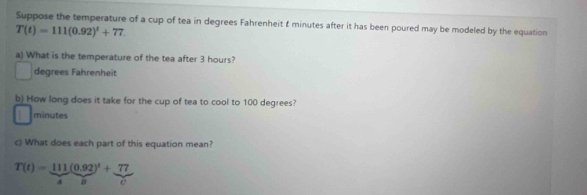 Suppose the temperature of a cup of tea in degrees Fahrenheit & minutes after it has been poured may be modeled by the equation
T(t)=111(0.92)^t+77. 
a) What is the temperature of the tea after 3 hours?
degrees Fahrenheit 
b) How long does it take for the cup of tea to cool to 100 degrees?
minutes
c) What does each part of this equation mean?
T(t)= 111/4 ( (0.92)/B )^t+ 77/c 