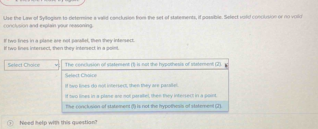 Use the Law of Syllogism to determine a valid conclusion from the set of statements, if possible. Select valid conclusion or no valid
conclusion and explain your reasoning.
If two lines in a plane are not parallel, then they intersect.
If two lines intersect, then they intersect in a point.
Select Choice The conclusion of statement (1) is not the hypothesis of statement (2).
Select Choice
If two lines do not intersect, then they are parallel.
If two lines in a plane are not parallel, then they intersect in a point.
The conclusion of statement (1) is not the hypothesis of statement (2).
Need help with this question?