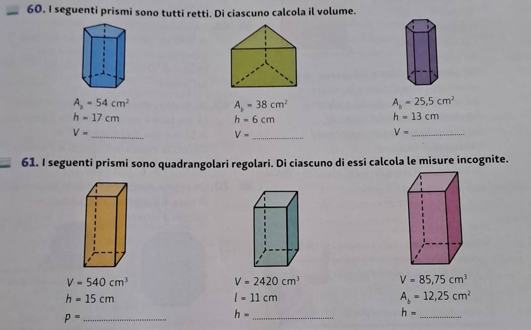 seguenti prismi sono tutti retti. Di ciascuno calcola il volume.
A_b=54cm^2
A_b=38cm^2
A_b=25,5cm^2
h=17cm
h=6cm
h=13cm
_ V=
V= _
V= _ 
61. I seguenti prismi sono quadrangolari regolari. Di ciascuno di essi calcola le misure incognite.
V=540cm^3
V=2420cm^3
V=85,75cm^3
h=15cm
l=11cm
A_b=12,25cm^2
_ p=
h= _ 
_ h=