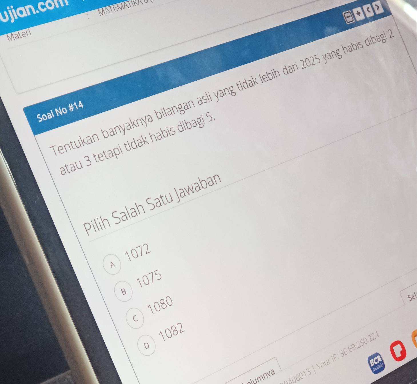 ujian.con MATEMATIRAU
□ +3>
Materi
entukan banyaknya bilangan asli yang tidak lebih dari 2025 yang habis dibag
Soal No # 14
atau 3 tetapi tidak habis dibagi 5
Pilih Salah Satu Jawaban
A  1072
B) 1075
c 1080
Sel
o ) 1082
clumnva
| Your IP: 36.69.250.22
1OD