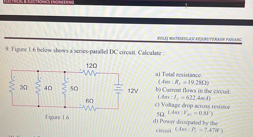 ELÉCTRICAL & ELECTRONICS ENGINEERING 
KOLEJ MATRIKULASI KEJURUTERAAN PAHANG 
9. Figure 1.6 below shows a series-parallel DC circuit. Calculate : 
a) Total resistance. 
(Ans : R_T=19.28Omega )
b) Current flows in the circuit. 
(Ans: I_T=622.4mA)
c) Voltage drop across resistor
5Ω. (Ans : V_R5=0.8V)
d) Power dissipated by the 
circuit. (Ans : P_T=7.47W)