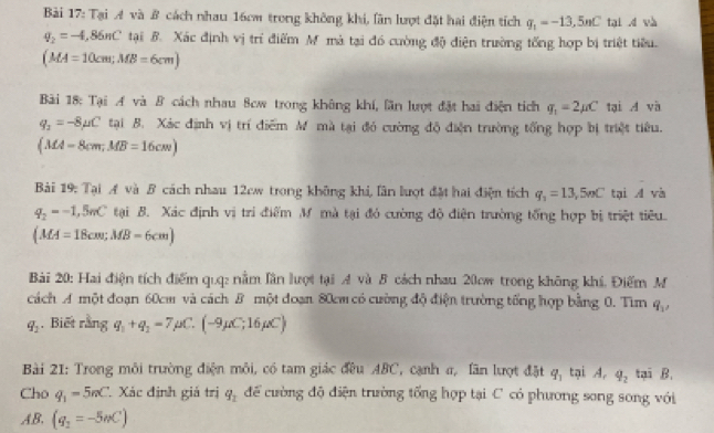 Tại A và B cách nhau 16cm trong không khi, lãn lượt đặt hai điện tích q_1=-13,5nC tại d và
q_2=-4,86nC tại B. Xác định vị trí điểm Mỹ mà tại đó cường độ điện trường tổng hợp bị triệt tiêu.
(MA=10cm;MB=6cm)
Bài 18: Tại A và B cách nhau 8cw trong không khí, lần lượt đặt hai điện tích q_1=2mu C tại A và
q_2=-8mu C tại B. Xác định vị trí điểm M mà tại đỏ cường độ điện trường tổng hợp bị triệt tiêu.
(MA=8cm;MB=16cm)
Bài 19: Tại A và B cách nhau 12cw trong không khi, lân lượt đặt hai điện tích q_1=13,5nC tại A và
q_2=-1,5nC tại B. Xác định vị trí điểm M mà tại đỏ cường độ điện trường tổng hợp bị triệt tiêu
(MA=18cm;MB=6cm)
Bài 20: Hai điện tích điểm quq: nằm lần lượt tại A và B cách nhau 20cw trong không khí, Điểm M
cách A một đoạn 60cm và cách B một đoạn 80cm có cường độ điện trường tổng hợp bằng 0. Tìm q_1
q_2.Biết rằng q_1+q_2=7mu C.(-9mu C;16mu C)
Bài 21: Trong môi trường điện môi, có tam giác đều ABC, cạnh a, lần lượt đặt q_1 tại A. q_2 tại B.
Cho q_1=5nC. Xác định giá trị q_1 để cường độ điện trường tổng hợp tại C có phương song song với
AB. (q_2=-5mC)