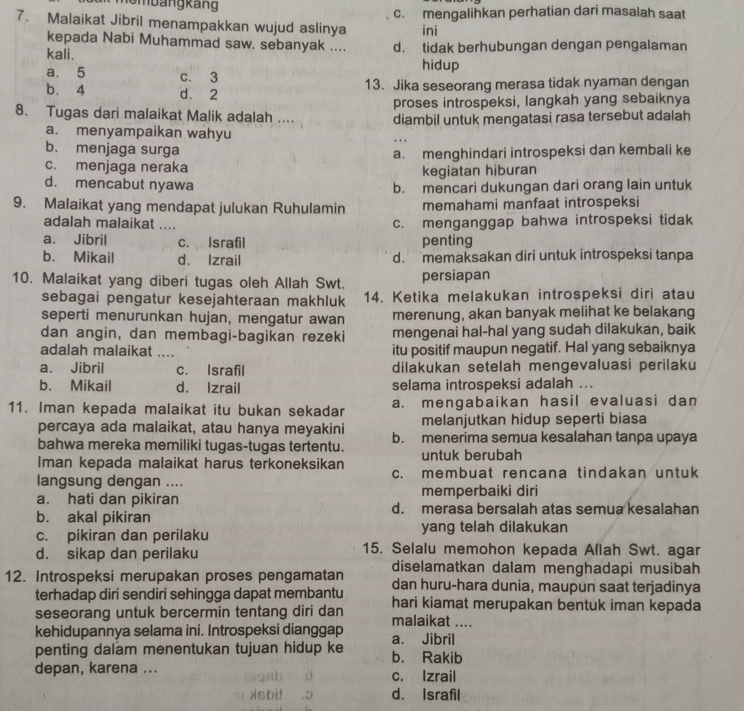 membängkäng
c. mengalihkan perhatian dari masalah saat
7. Malaikat Jibril menampakkan wujud aslinya
ini
kepada Nabi Muhammad saw. sebanyak ....
kali. d. tidak berhubungan dengan pengalaman
hidup
a. 5 c. 3
b. 4 d. 2 13. Jika seseorang merasa tidak nyaman dengan
proses introspeksi, langkah yang sebaiknya
8. Tugas dari malaikat Malik adalah ....
diambil untuk mengatasi rasa tersebut adalah
a. menyampaikan wahyu
b. menjaga surga a. menghindari introspeksi dan kembali ke
c. menjaga neraka
kegiatan hiburan
d. mencabut nyawa b. mencari dukungan dari orang lain untuk
9. Malaikat yang mendapat julukan Ruhulamin memahami manfaat introspeksi
adalah malaikat .... c. menganggap bahwa introspeksi tidak
a. Jibril c. Israfil penting
b. Mikail d. Izrail d. memaksakan diri untuk introspeksi tanpa
10. Malaikat yang diberi tugas oleh Allah Swt. persiapan
sebagai pengatur kesejahteraan makhluk 14. Ketika melakukan introspeksi diri atau
seperti menurunkan hujan, mengatur awan merenung, akan banyak melihat ke belakang
dan angin, dan membagi-bagikan rezeki mengenai hal-hal yang sudah dilakukan, baik
adalah malaikat .... itu positif maupun negatif. Hal yang sebaiknya
a. Jibril c. Israfil dilakukan setelah mengevaluasi perilaku
b. Mikail d. Izrail selama introspeksi adalah ...
11. Iman kepada malaikat itu bukan sekadar a. mengabaikan hasil evaluasi dan
percaya ada malaikat, atau hanya meyakini
melanjutkan hidup seperti biasa
bahwa mereka memiliki tugas-tugas tertentu. b. menerima semua kesalahan tanpa upaya
untuk berubah
Iman kepada malaikat harus terkoneksikan c. membuat rencana tindakan untuk
langsung dengan ....
memperbaiki diri
a. hati dan pikiran
b. akal pikiran
d. merasa bersalah atas semua kesalahan
c. pikiran dan perilaku
yang telah dilakukan
d. sikap dan perilaku
15. Selalu memohon kepada Allah Swt. agar
diselamatkan dalam menghadapi musibah
12. Introspeksi merupakan proses pengamatan dan huru-hara dunia, maupun saat terjadinya
terhadap diri sendiri sehingga dapat membantu hari kiamat merupakan bentuk iman kepada
seseorang untuk bercermin tentang diri dan malaikat ....
kehidupannya selama ini. Introspeksi dianggap a. Jibril
penting dalam menentukan tujuan hidup ke b. Rakib
depan, karena ...
c. Izrail
d. Israfil