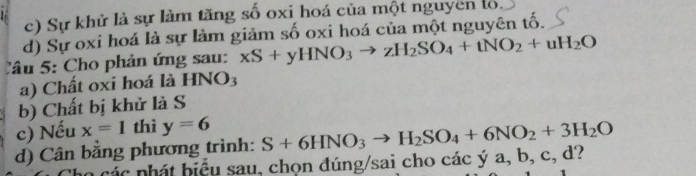 c) Sự khử là sự làm tăng số oxi hoá của một nguyen to.
d) Sự oxi hoá là sự làm giảm số oxi hoá của một nguyên tố.
Câu 5: Cho phản ứng sau: xS+yHNO_3to zH_2SO_4+tNO_2+uH_2O
a) Chất oxi hoá là HNO_3
b) Chất bị khử là S
c) Nếu x=1 thì y=6
d) Cân bằng phương trình: S+6HNO_3to H_2SO_4+6NO_2+3H_2O
ác nh á t biểu sau, chọn đúng/sai cho cacya, b, c, 12