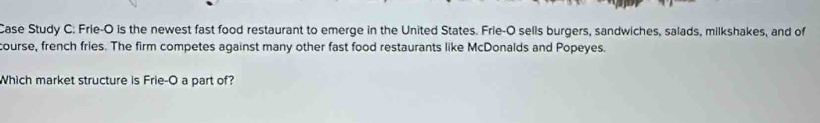 Case Study C: Frie-O is the newest fast food restaurant to emerge in the United States. Frie-O sells burgers, sandwiches, salads, milkshakes, and of 
course, french fries. The firm competes against many other fast food restaurants like McDonalds and Popeyes. 
Which market structure is Frie-O a part of?