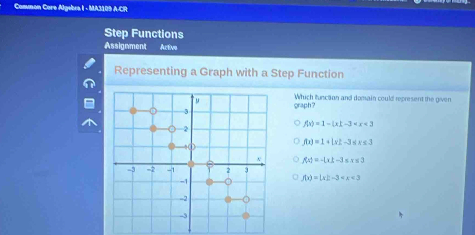 Common Core Algebra I - MA3109 A-CR
Step Functions
Assignment Active
Representing a Graph with a Step Function
Which function and domain could represent the given
graph?
f(x)=1-(x)-3
f(x)=1+|x|, -3≤ x≤ 3
f(x)=- x|x-3≤ x≤ 3
f(x)=|x|-3