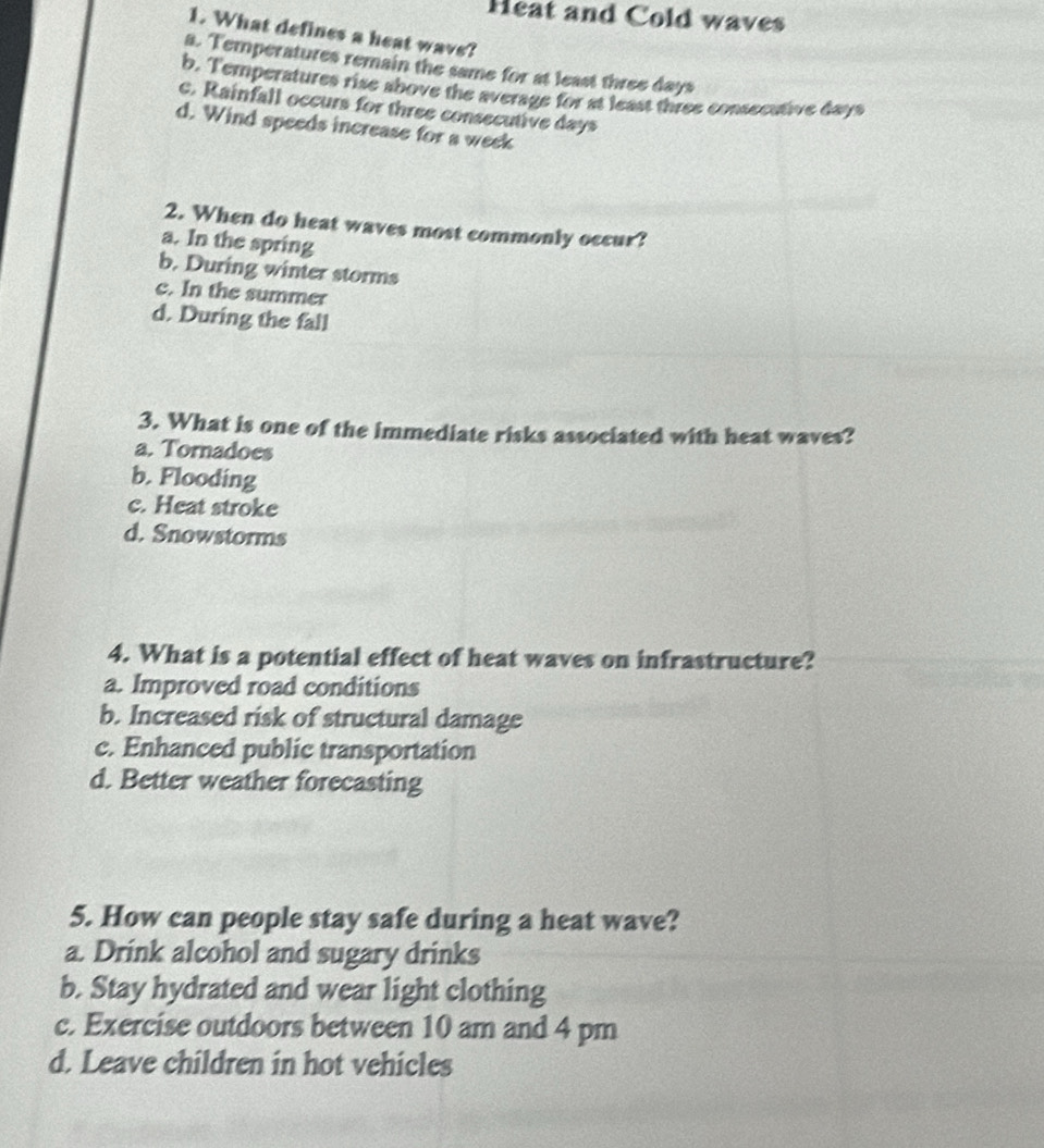 Heat and Cold waves
1. What defines a heat wave?
a. Temperatures remain the same for at least three days
b. Temperatures rise above the average for at least three consecative days
c. Rainfall occurs for three consecutive days
d. Wind speeds increase for a week
2. When do heat waves most commonly occur?
a. In the spring
b. During winter storms
c. In the summer
d. During the fall
3. What is one of the immediate risks associated with heat waves?
a. Tornadoes
b. Flooding
c. Heat stroke
d. Snowstorms
4. What is a potential effect of heat waves on infrastructure?
a. Improved road conditions
b. Increased risk of structural damage
c. Enhanced public transportation
d. Better weather forecasting
5. How can people stay safe during a heat wave?
a. Drink alcohol and sugary drinks
b. Stay hydrated and wear light clothing
c. Exercise outdoors between 10 am and 4 pm
d. Leave children in hot vehicles