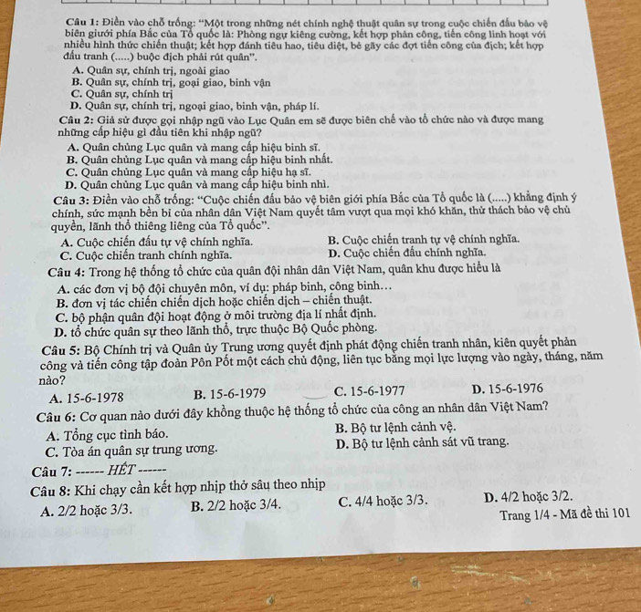Điền vào chỗ trống: ''Một trong những nét chính nghệ thuật quân sự trong cuộc chiến đấu bảo vệ
biên giưới phía Bắc của Tổ quốc là: Phòng ngự kiêng cường, kết hợp phản công, tiến công linh hoạt với
nhiều hình thức chiến thuật; kết hợp đánh tiêu hao, tiêu diệt, bẻ gãy các đợt tiến công của địch; kết hợp
đấu tranh (.....) buộc địch phải rút quân''.
A. Quân sự, chính trị, ngoài giao
B. Quân sự, chính trị, goại giao, binh vận
C. Quân sự, chính trị
D. Quân sự, chính trị, ngoại giao, binh vận, pháp lí.
Câu 2: Giả sử được gọi nhập ngũ vào Lục Quân em sẽ được biên chế vào tổ chức nào và được mang
những cấp hiệu gì đầu tiên khi nhập ngũ?
A. Quân chủng Lục quân và mang cấp hiệu binh sĩ.
B. Quân chủng Lục quân và mang cấp hiệu binh nhất.
C. Quân chủng Lục quân và mang cấp hiệu hạ sĩ.
D. Quân chủng Lục quân và mang cấp hiệu binh nhì.
Câu 3: Điền vào chỗ trống: “Cuộc chiến đấu bảo vệ biên giới phía Bắc của Tổ quốc là (.....) khẳng định ý
chính, sức mạnh bền bỉ của nhân dân Việt Nam quyết tâm vượt qua mọi khó khăn, thử thách bảo vệ chủ
quyền, lãnh thổ thiêng liêng của Tổ quốc''.
A. Cuộc chiến đấu tự vệ chính nghĩa. B. Cuộc chiến tranh tự vệ chính nghĩa.
C. Cuộc chiến tranh chính nghĩa. D. Cuộc chiến đấu chính nghĩa.
Câu 4: Trong hệ thống tổ chức của quân đội nhân dân Việt Nam, quân khu được hiểu là
A. các đơn vị bộ đội chuyên môn, ví dụ: pháp binh, công binh...
B. đơn vị tác chiến chiến dịch hoặc chiến dịch - chiến thuật.
C. bộ phận quân đội hoạt động ở môi trường địa lí nhất định.
D. tổ chức quân sự theo lãnh thổ, trực thuộc Bộ Quốc phòng.
Câu 5: Bộ Chính trị và Quân ủy Trung ương quyết định phát động chiến tranh nhân, kiên quyết phản
công và tiến công tập đoàn Pôn Pốt một cách chủ động, liên tục bằng mọi lực lượng vào ngày, tháng, năm
nào?
A. 15-6-1978 B. 15-6-1979 C. 15-6-1977 D. 15-6-1976
Câu 6: Cơ quan nào dưới đây khồng thuộc hệ thống tổ chức của công an nhân dân Việt Nam?
A. Tổng cục tình báo.  B. Bộ tư lệnh cảnh vệ.
C. Tòa án quân sự trung ương. D. Bộ tư lệnh cảnh sát vũ trang.
Câu 7: _Hết_
Câu 8: Khi chạy cần kết hợp nhịp thở sâu theo nhịp
A. 2/2 hoặc 3/3. B. 2/2 hoặc 3/4. C. 4/4 hoặc 3/3. D. 4/2 hoặc 3/2.
Trang 1/4 - Mã đề thi 101
