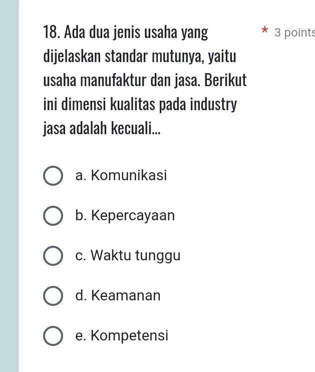 Ada dua jenis usaha yang 3 points
dijelaskan standar mutunya, yaitu
usaha manufaktur dan jasa. Berikut
ini dimensi kualitas pada industry
jasa adalah kecuali...
a. Komunikasi
b. Kepercayaan
c. Waktu tunggu
d. Keamanan
e. Kompetensi