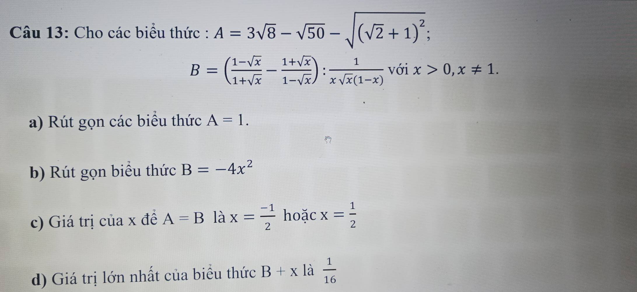 Cho các biểu thức : A=3sqrt(8)-sqrt(50)-sqrt((sqrt 2)+1)^2;
B=( (1-sqrt(x))/1+sqrt(x) - (1+sqrt(x))/1-sqrt(x) ): 1/xsqrt(x)(1-x)  với x>0, x!= 1. 
a) Rút gọn các biểu thức A=1. 
b) Rút gọn biểu thức B=-4x^2
c) Giá trị của x để A=B là x= (-1)/2  hoặc x= 1/2 
d) Giá trị lớn nhất của biểu thức B+x là  1/16 