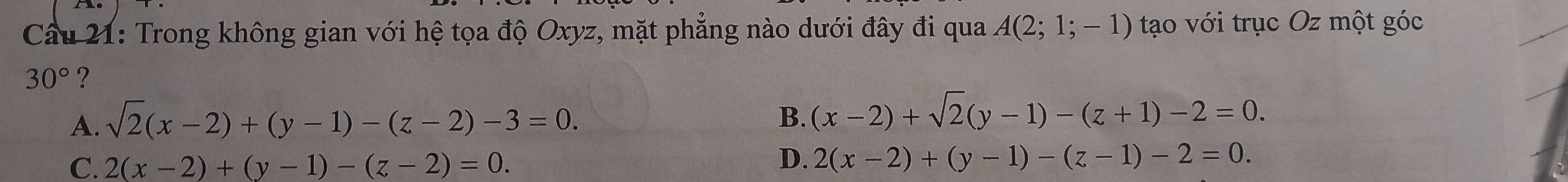 Cầu 21: Trong không gian với hệ tọa độ Oxyz, mặt phẳng nào dưới đây đi qua A(2;1;-1) tạo với trục Oz một góc
30° ?
A. sqrt(2)(x-2)+(y-1)-(z-2)-3=0. B. (x-2)+sqrt(2)(y-1)-(z+1)-2=0.
C. 2(x-2)+(y-1)-(z-2)=0.
D. 2(x-2)+(y-1)-(z-1)-2=0.