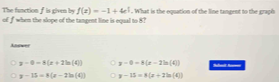 The function f is given by f(x)=-1+4e^(frac x)2. What is the equation of the line tangent to the graph
of fwhen the slope of the tangent line is equal to 8?
Answer
y-0=8(x-2ln (4))
y-0=8(x+2ln (4)) Slmil: Ausswer
y-15=8(x-2ln (4))
y-15=8(x+2ln (4))