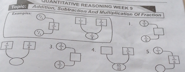 QUANTITATIVE REASONING WEEK 9
Topic: Addition, Subtraction And Multiplication Of Fraction
Examples:
I
1.  4/5 
 3/5 
 5/8 
 4/5   5/8  3.  2/3  4.  5/6  5.  1/2 
 5/6 
 5/7 
 45/48 