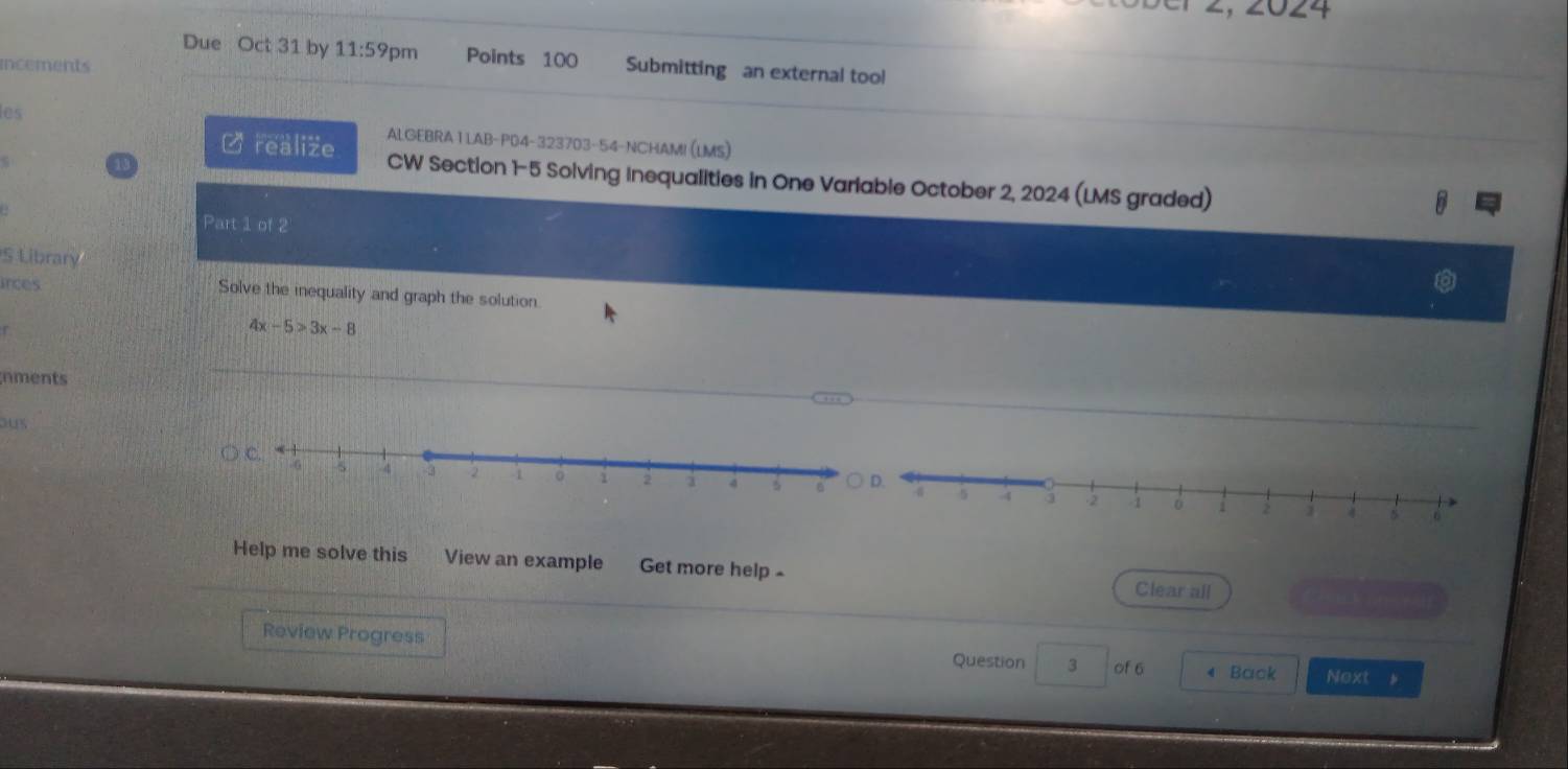 2024 
Due Oct 31 by 11:59 pm Points 100 Submitting an external tool 
incements 
les ALGEBRA 1 LAB-P04-323703-54-NCHAMI (LMS) 
C realize CW Section 1-5 Soiving inequalities in One Varlable October 2, 2024 (LMS graded) 
B 
Part 1 of 2 
S Library 
rces Solve the inequality and graph the solution
4x-5>3x-8
nments 
ous 

Help me solve this View an example Get more help - 
Clear all 
Review Progress 
Question 3 of 6 Back Next 。