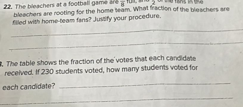 The bleachers at a football game are frac 8full 2 of the fans in the 
bleachers are rooting for the home team. What fraction of the bleachers are 
filled with home-team fans? Justify your procedure. 
_ 
_ 
. The table shows the fraction of the votes that each candidate 
received. If 230 students voted, how many students voted for 
each candidate? 
_ 
_