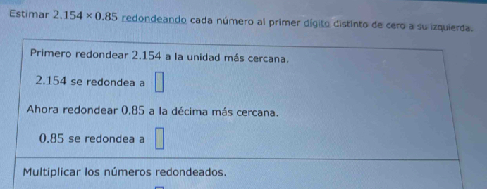 Estimar 2.154* 0.85 redondeando cada número al primer dígito distinto de cero a su izquierda. 
Primero redondear 2.154 a la unidad más cercana.
2.154 se redondea a □ 
Ahora redondear 0.85 a la décima más cercana.
0.85 se redondea a 
Multiplicar los números redondeados.