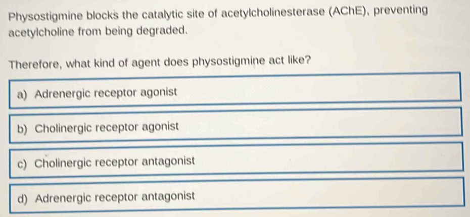 Physostigmine blocks the catalytic site of acetylcholinesterase (AChE), preventing
acetylcholine from being degraded.
Therefore, what kind of agent does physostigmine act like?
a) Adrenergic receptor agonist
b) Cholinergic receptor agonist
c) Cholinergic receptor antagonist
d) Adrenergic receptor antagonist