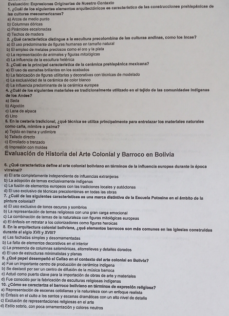 Evaluación: Expresiones Originarias de Nuestro Contexto
1. ¿Cuál de los siguientes elementos arquitectónicos es característico de las construcciones prehispánicas de
las culturas mesoamericanas?
a) Arcos de medio punto
b) Columnas dóricas
c) Pirámides escalonadas
d) Techos de madera
2. ¿Qué característica distingue a la escultura precolombina de las culturas andinas, como los incas?
a) El uso predominante de figuras humanas en tamaño natural
b) El empleo de metalos preciosos como el oro y la plata
c) La representación de animales y figuras mitológicas
d) La influencia de la escultura helénica
3. ¿Cuál es la principal característica de la cerámica prehispánica mexicana?
a) El uso de esmaltes brilantes en los acabados
b) La fabricación de figuras utilitarias y decorativas con técricas de modelado
c) La exclusividad de la cerámica de color blanco
d) La influencia predominante de la cerámica europea
de los Andes? 4. ¿Cuál de los siguientes materiales es tradicionalmente utilizado en el tejido de las comunidades indígenas
a) Seda
b) Algodón
c) Lana de alpaña
d) Lino
6. En la cestería tradicional, ¿qué técnica se utiliza principalmente para entrelazar los materiales naturales
como caña, mimbre o palma?
a) Tejido en trama y urdimbre
b) Tallado directo
c) Enrollado o trenzado
d) Impresión con moldes
Evaluación de Historia del Arte Colonial y Barroco en Bolivia
6. ¿Qué característica define al arte colonial boliviano en términos de la influencia europes durante la época
virreinal?
a) El arte completamente independiente de influencias extranjeras
b) La adopción de temas exclusivamente indígenas
c) La fusión de elementos europeos con las tradiciones locales y autócionas
d) El uso exclusivo de técnicas precolombinas en todas las obras
7. ¿Cuál de las siguientes características es una marca distintiva de la Escuela Potosina en el ámbito de la
pintura colonial?
a) El uso exclusivo de tonos escuros y sombrios
b) La representación de temas religiosos con una gran carga emocional
c) La combinación de temas de la naturaleza con figuras mitológicas europeas
d) El énfasis en retratar a los colonizadores como figuras heroicas
8. En la arquitectura colonial boliviana, ¿qué elementos barrocos son más comunes en las igleslas construidas
durante el siglo XVII y XVIII?
a) Las fachadas simples y desomamentadas
b) La falta de elementos decorativos en el interior
c) La presencia de columnas salomónicas, altorrelieves y detalles dorados
d) El uso de estructuras minimalistas y planas
9. ¿Quó papel desempeñó el Callao en el contexto del arte colonial en Bolivia?
a) Fue un importante centro de producción de cerámica indigena
b) Se destacó por ser un centro de difusión de la música barroca
c) Actuó como puerto clave para la importación de obras de arte y materiales
d) Fue conocido por la fabricación de esculturas religiosas indigenas
10. ¿Cómo se caracteriza el barroco boliviano en términos de expresión religiosa?
a) Representación de escenas cotidianas y la naturaleza con un enfoque realista
b) Enfasis en el culto a los santos y escenas dramáticas con un alto nivel de detalle
c) Exclusión de representaciones religiosas en el arte
d) Estilo sobrio, con poca omamentación y colores neutros