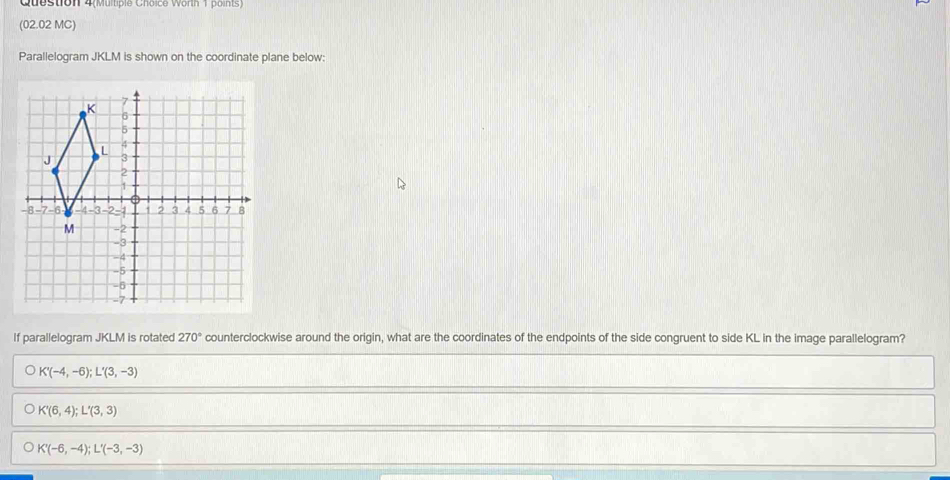 Question 4(Multiple Choice Worth 1 points)
(02.02 MC)
Parallelogram JKLM is shown on the coordinate plane below:
If parallelogram JKLM is rotated 270° counterclockwise around the origin, what are the coordinates of the endpoints of the side congruent to side KL in the image parallelogram?
K'(-4,-6); L'(3,-3)
K'(6,4); L'(3,3)
K'(-6,-4); L'(-3,-3)