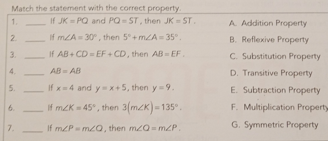 Match the statement with the correct property.
1. _If JK=PQ and PQ=ST , then JK=ST. A. Addition Property
If m∠ A=30°
2. _, then 5°+m∠ A=35°. B. Reflexive Property
If AB+CD=EF+CD
3. _, then AB=EF. C. Substitution Property
AB=AB
4. _D. Transitive Property
If x=4
5. _and y=x+5 , then y=9. E. Subtraction Property
If m∠ K=45°
6. _, then 3(m∠ K)=135°. F. Multiplication Property
7. _, then m∠ Q=m∠ P. 
If m∠ P=m∠ Q
G. Symmetric Property