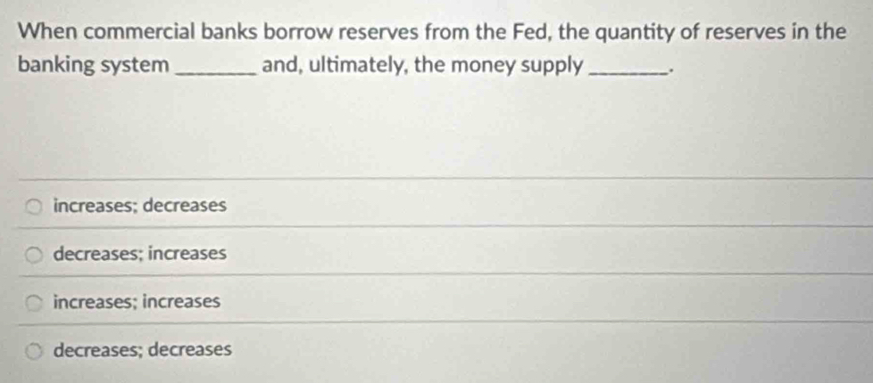 When commercial banks borrow reserves from the Fed, the quantity of reserves in the
banking system _and, ultimately, the money supply _.
increases; decreases
decreases; increases
increases; increases
decreases; decreases