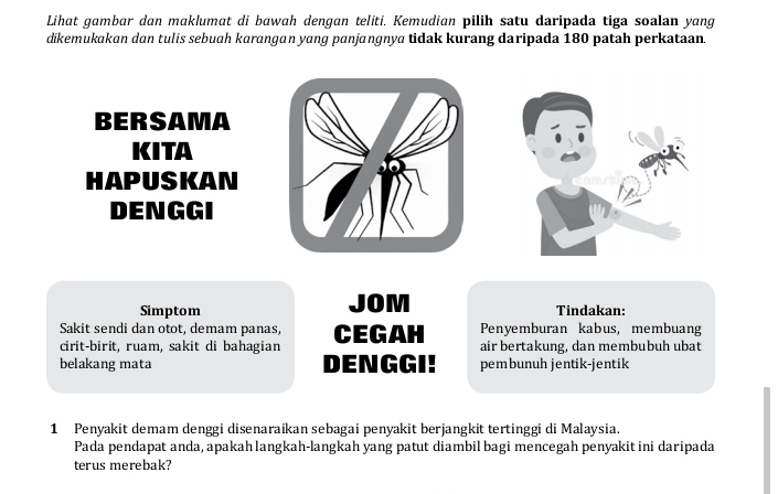 Lihat gambar dan maklumat di bawah dengan teliti. Kemudian pilih satu daripada tiga soalan yang 
dikemukakan dan tulis sebuah karangan yang panjangnya tidak kurang daripada 180 patah perkataan. 
BERSAMA 
KITA 
HAPUSKAN 
DENGGI 
Simptom JOM Tindakan: 
Sakit sendi dan otot, demam panas, Penyemburan kabus, membuang 
cirit-birit, ruam, sakit di bahagian CEGAH air bertakung, dan membubuh ubat 
belakang mata DENGGI! pembunuh jentik-jentik 
1 Penyakit demam denggi disenaraikan sebagai penyakit berjangkit tertinggi di Malaysia. 
Pada pendapat anda, apakahlangkah-langkah yang patut diambil bagi mencegah penyakit ini daripada 
terus merebak?