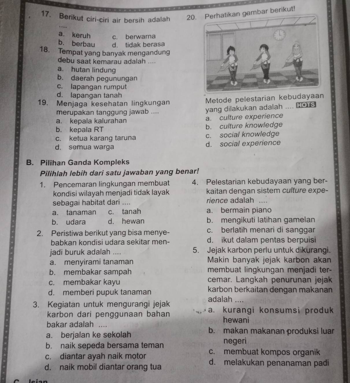 Berikut ciri-ciri air bersih adalah 20 gambar berikut!
a. keruh c. berwarna
b. berbau d. tidak berasa
18. Tempat yang banyak mengandung
debu saat kemarau adalah ....
a. hutan lindung
b. daerah pegunungan
c. lapangan rumput
d. lapangan tanah
19. Menjaga kesehatan lingkungan Metode pelestarian kebudayaan
merupakan tanggung jawab ....
yang dilakukan adalah .... HOTS
a. kepala kalurahan a. culture experience
b. kepala RT b. culture knowledge
c. ketua karang taruna c. social knowledge
d. semua warga d. social experience
B. Pilihan Ganda Kompleks
Pilihlah lebih dari satu jawaban yang benar!
1. Pencemaran lingkungan membuat 4. Pelestarian kebudayaan yang ber-
kondisi wilayah menjadi tidak layak kaitan dengan sistem culture expe-
sebagai habitat dari .... rience adalah …_
a. tanaman c. tanah a. bermain piano
b. udara d. hewan b. mengikuti latihan gamelan
2. Peristiwa berikut yang bisa menye-
c. berlatih menari di sanggar
babkan kondisi udara sekitar men- d. ikut dalam pentas berpuisi
jadi buruk adalah .... 5. Jejak karbon perlu untuk dikurangi.
a. menyirami tanaman Makin banyak jejak karbon akan
b. membakar sampah membuat lingkungan menjadi ter-
c. membakar kayu
cemar. Langkah penurunan jejak
d. memberi pupuk tanaman
karbon berkaitan dengan makanan
adalah ....
3. Kegiatan untuk mengurangi jejak
karbon dari penggunaan bahan
a. kurangi konsumsi produk
hewani
bakar adalah ....
a. berjalan ke sekolah
b. makan makanan produksi luar
b. naik sepeda bersama teman negeri
c. diantar ayah naik motor
c. membuat kompos organik
d. naik mobil diantar orang tua
d. melakukan penanaman padi