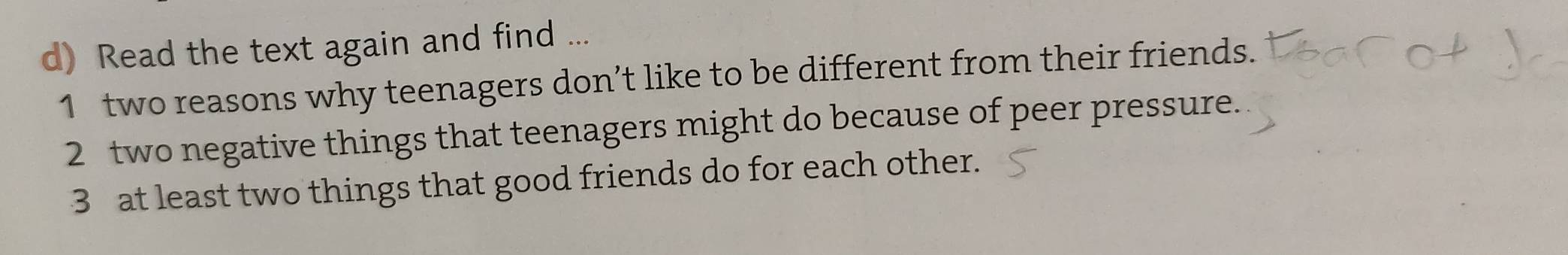 Read the text again and find ... 
1 two reasons why teenagers don’t like to be different from their friends. 
2 two negative things that teenagers might do because of peer pressure. 
3 at least two things that good friends do for each other.